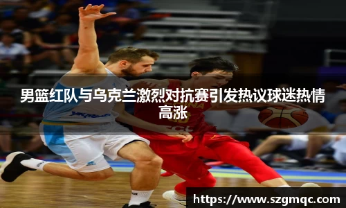 男篮红队与乌克兰激烈对抗赛引发热议球迷热情高涨